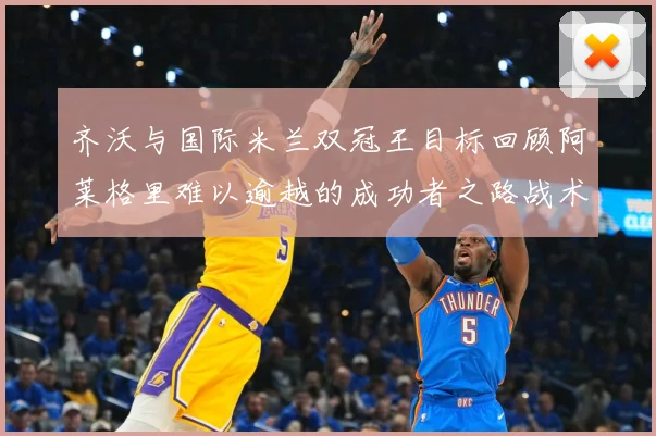 齐沃与国际米兰双冠王目标回顾阿莱格里难以逾越的成功者之路战术观察：最新赛事动态与深度分析