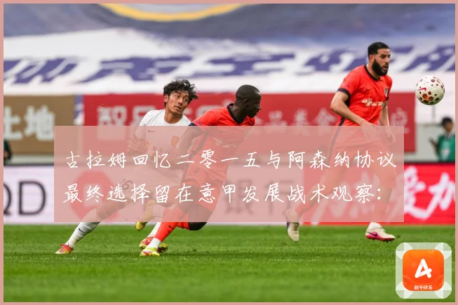 古拉姆回忆二零一五与阿森纳协议最终选择留在意甲发展战术观察：最新赛事动态与深度分析