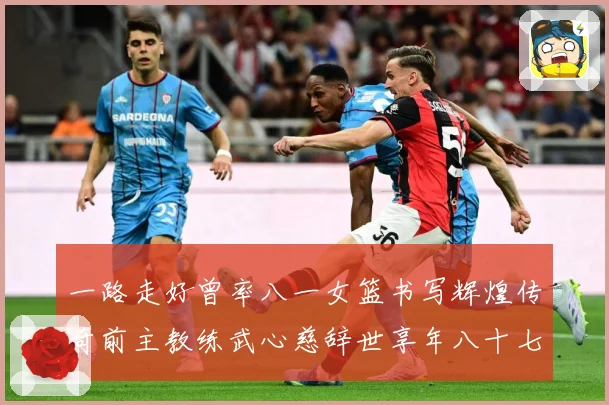 一路走好曾率八一女篮书写辉煌传奇前主教练武心慈辞世享年八十七赛场复盘：最新赛事动态与深度分析
