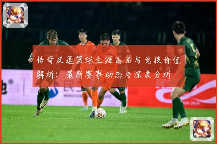 传奇皮蓬篮球生涯高光与竞技价值解析：最新赛事动态与深度分析