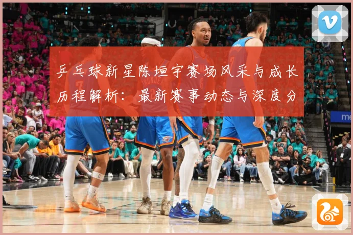 乒乓球新星陈垣宇赛场风采与成长历程解析：最新赛事动态与深度分析