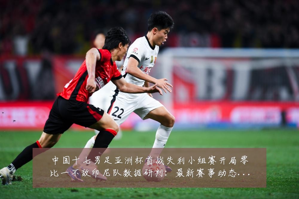 中国十七男足亚洲杯首战失利小组赛开局零比一不敌印尼队数据研判:最新赛事动态与深度分析