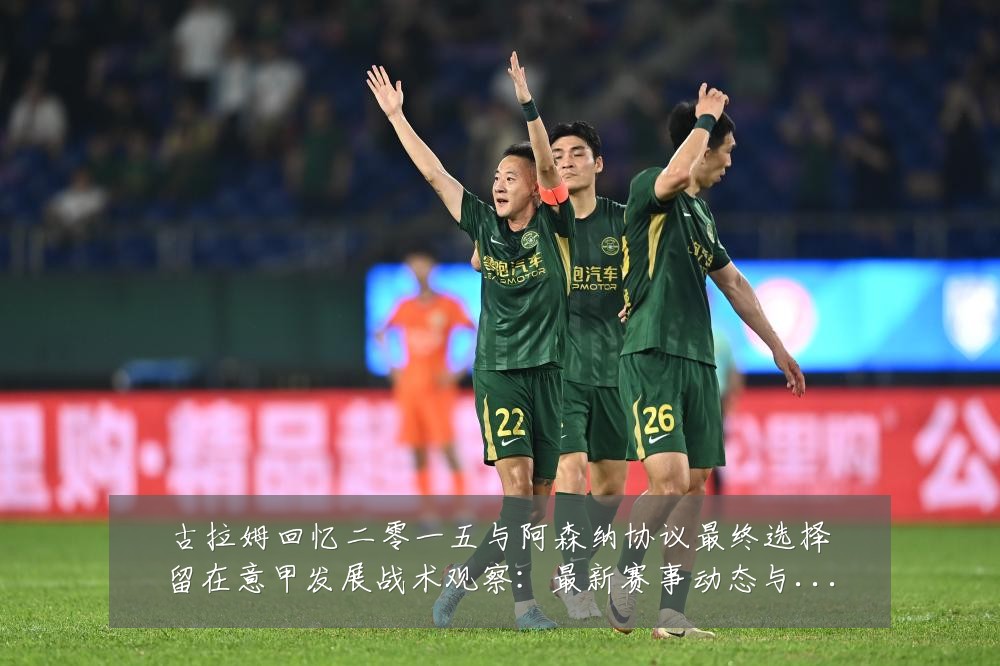 古拉姆回忆二零一五与阿森纳协议最终选择留在意甲发展战术观察:最新赛事动态与深度分析