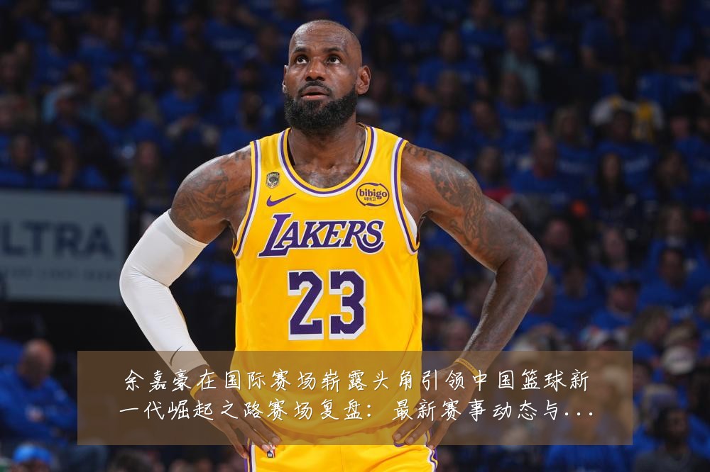 余嘉豪在国际赛场崭露头角引领中国篮球新一代崛起之路赛场复盘：最新赛事动态与深度分析