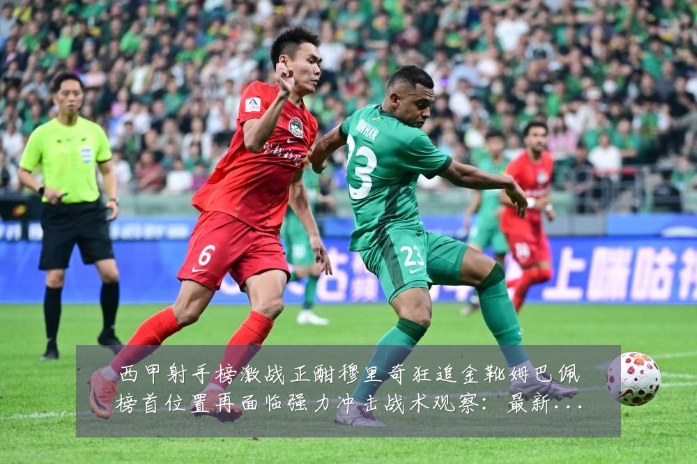 西甲射手榜激战正酣穆里奇狂追金靴姆巴佩榜首位置再面临强力冲击战术观察:最新赛事动态与深度分析